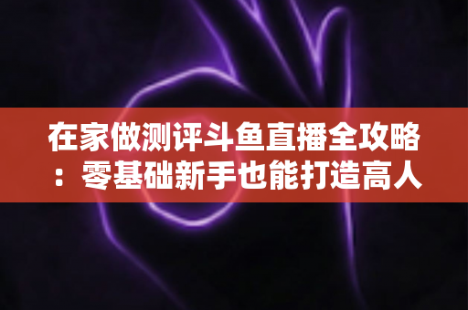 在家做测评斗鱼直播全攻略:零基础新手也能打造高人气直播间的实战指南 在家做测评斗鱼直播全攻略:零基础新手也能打造高人气直播间的实战指南