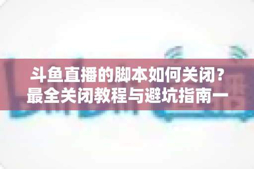 斗鱼直播的脚本如何关闭?最全关闭教程与避坑指南一文读懂 斗鱼直播的脚本如何关闭?最全关闭教程与避坑指南一文读懂