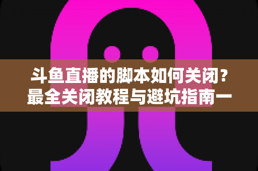 斗鱼直播的脚本如何关闭?最全关闭教程与避坑指南一文读懂 斗鱼直播的脚本如何关闭?最全关闭教程与避坑指南一文读懂