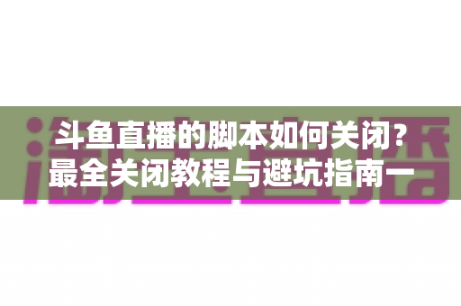 斗鱼直播的脚本如何关闭？最全关闭教程与避坑指南一文读懂