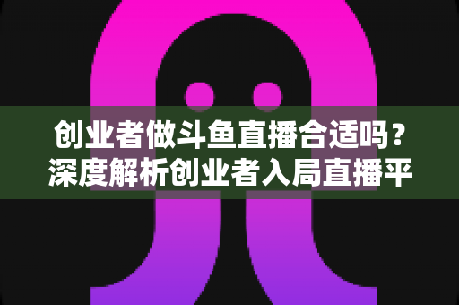 创业者做斗鱼直播合适吗?深度解析创业者入局直播平台的机遇与挑战 创业者做斗鱼直播合适吗?深度解析创业者入局直播平台的机遇与挑战