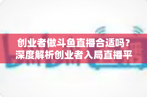 创业者做斗鱼直播合适吗?深度解析创业者入局直播平台的机遇与挑战 创业者做斗鱼直播合适吗?深度解析创业者入局直播平台的机遇与挑战