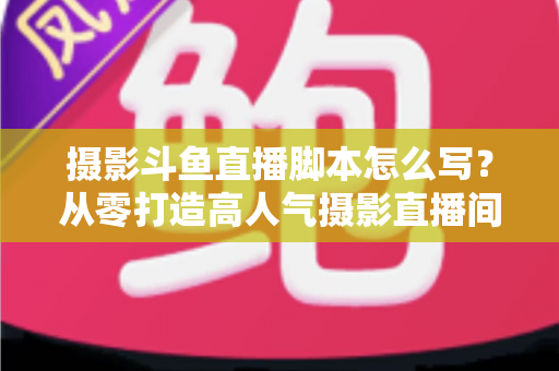 摄影斗鱼直播脚本怎么写?从零打造高人气摄影直播间的全流程脚本撰写攻略 摄影斗鱼直播脚本怎么写?从零打造高人气摄影直播间的全流程脚本撰写攻略