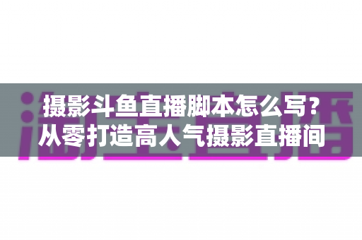 摄影斗鱼直播脚本怎么写?从零打造高人气摄影直播间的全流程脚本撰写攻略 摄影斗鱼直播脚本怎么写?从零打造高人气摄影直播间的全流程脚本撰写攻略
