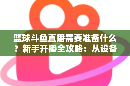 篮球斗鱼直播需要准备什么?新手开播全攻略:从设备到技能一站式指南 篮球斗鱼直播需要准备什么?新手开播全攻略:从设备到技能一站式指南