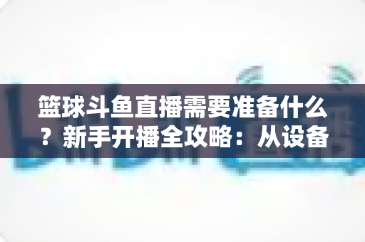 篮球斗鱼直播需要准备什么?新手开播全攻略:从设备到技能一站式指南 篮球斗鱼直播需要准备什么?新手开播全攻略:从设备到技能一站式指南