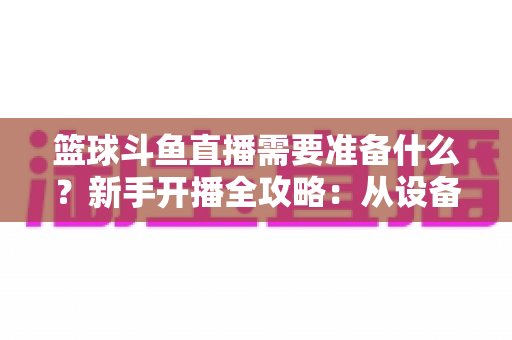 篮球斗鱼直播需要准备什么?新手开播全攻略:从设备到技能一站式指南 篮球斗鱼直播需要准备什么?新手开播全攻略:从设备到技能一站式指南