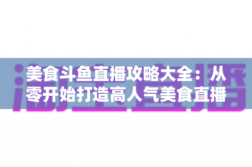 美食斗鱼直播攻略大全：从零开始打造高人气美食直播间的实战指南