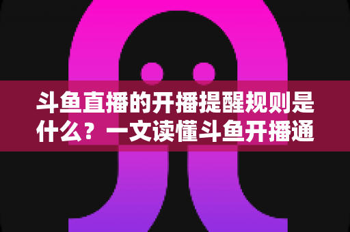 斗鱼直播的开播提醒规则是什么？一文读懂斗鱼开播通知设置技巧与避坑指南