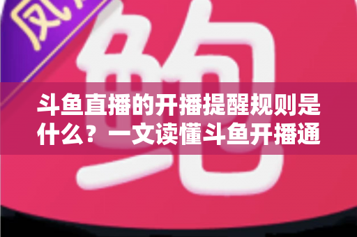 斗鱼直播的开播提醒规则是什么？一文读懂斗鱼开播通知设置技巧与避坑指南