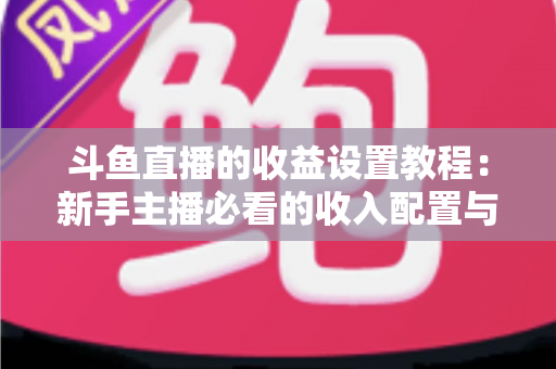 斗鱼直播的收益设置教程：新手主播必看的收入配置与提现全流程指南