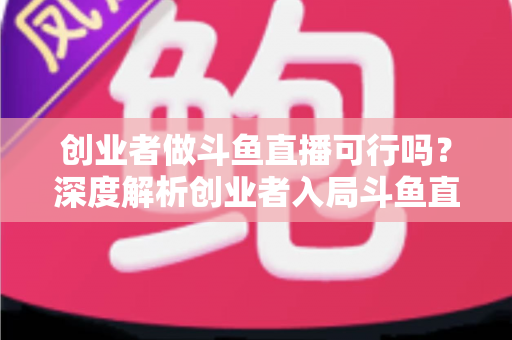 创业者做斗鱼直播可行吗？深度解析创业者入局斗鱼直播的机遇、成本、风险与破局策略