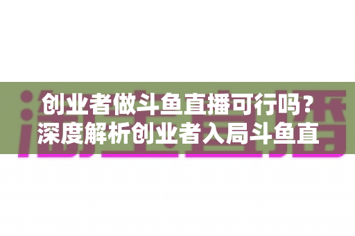 创业者做斗鱼直播可行吗？深度解析创业者入局斗鱼直播的机遇、成本、风险与破局策略