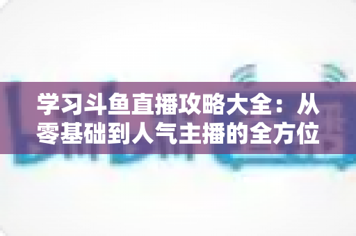 学习斗鱼直播攻略大全：从零基础到人气主播的全方位实战指南