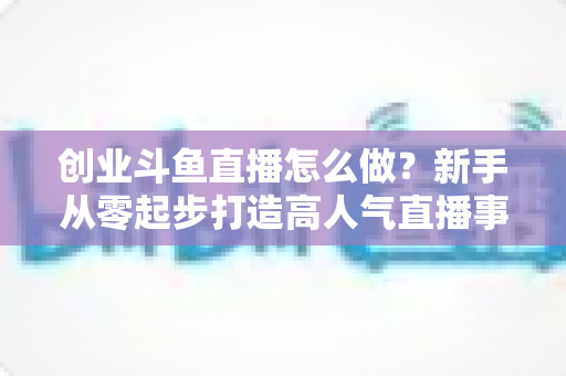 创业斗鱼直播怎么做？新手从零起步打造高人气直播事业的完整攻略