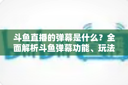 斗鱼直播的弹幕是什么？全面解析斗鱼弹幕功能、玩法与互动文化