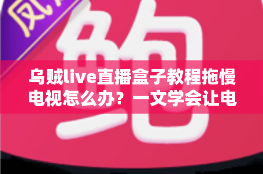 乌贼live直播盒子教程拖慢电视怎么办？一文学会让电视重获流畅的实用优化指南