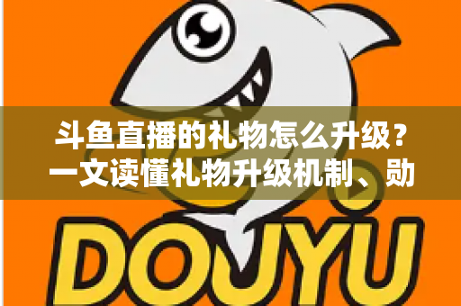 斗鱼直播的礼物怎么升级？一文读懂礼物升级机制、勋章成长与实战技巧全攻略