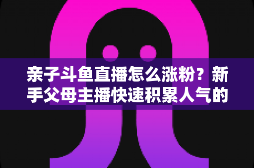 亲子斗鱼直播怎么涨粉?新手父母主播快速积累人气的完整实战攻略 亲子斗鱼直播怎么涨粉?新手父母主播快速积累人气的完整实战攻略
