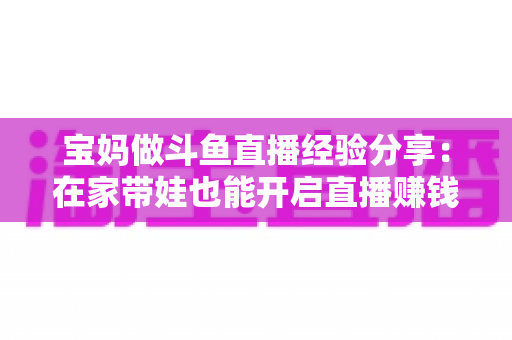 宝妈做斗鱼直播经验分享：在家带娃也能开启直播赚钱新事业