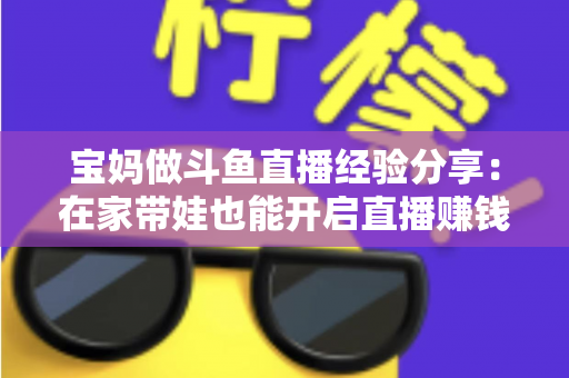 宝妈做斗鱼直播经验分享：在家带娃也能开启直播赚钱新事业