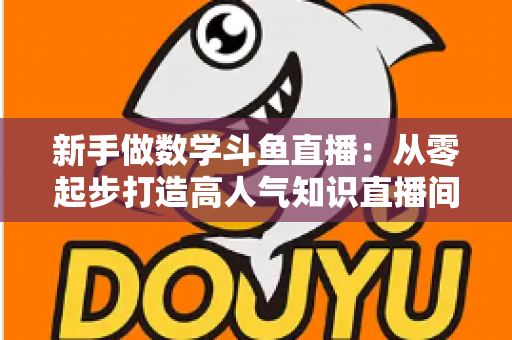 新手做数学斗鱼直播：从零起步打造高人气知识直播间的完整指南