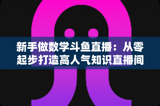 新手做数学斗鱼直播：从零起步打造高人气知识直播间的完整指南