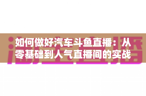 如何做好汽车斗鱼直播:从零基础到人气直播间的实战全攻略 如何做好汽车斗鱼直播:从零基础到人气直播间的实战全攻略