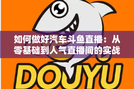 如何做好汽车斗鱼直播：从零基础到人气直播间的实战全攻略
