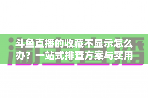 斗鱼直播的收藏不显示怎么办？一站式排查方案与实用解决技巧全解析