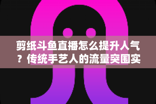 剪纸斗鱼直播怎么提升人气?传统手艺人的流量突围实战指南 剪纸斗鱼直播怎么提升人气?传统手艺人的流量突围实战指南