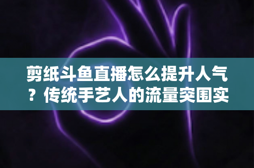 剪纸斗鱼直播怎么提升人气？传统手艺人的流量突围实战指南