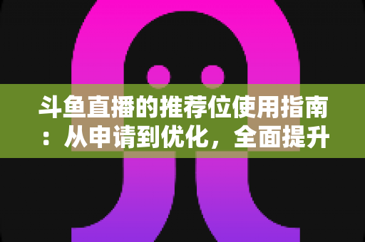 斗鱼直播的推荐位使用指南：从申请到优化，全面提升直播间曝光与人气的实战手册