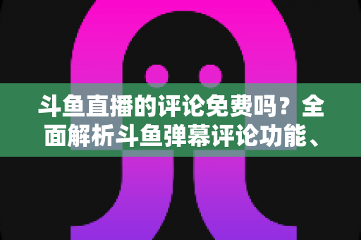 斗鱼直播的评论免费吗？全面解析斗鱼弹幕评论功能、隐藏费用与使用技巧