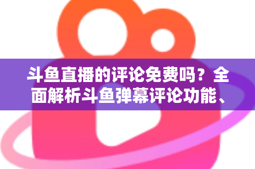 斗鱼直播的评论免费吗？全面解析斗鱼弹幕评论功能、隐藏费用与使用技巧