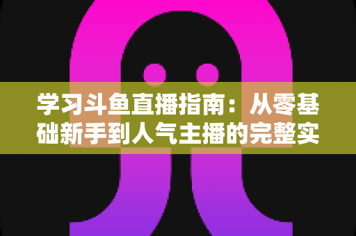 学习斗鱼直播指南:从零基础新手到人气主播的完整实战教程 学习斗鱼直播指南:从零基础新手到人气主播的完整实战教程