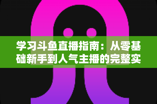 学习斗鱼直播指南：从零基础新手到人气主播的完整实战教程