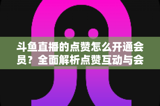 斗鱼直播的点赞怎么开通会员？全面解析点赞互动与会员开通的完整攻略