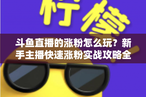 斗鱼直播的涨粉怎么玩?新手主播快速涨粉实战攻略全解析 斗鱼直播的涨粉怎么玩?新手主播快速涨粉实战攻略全解析