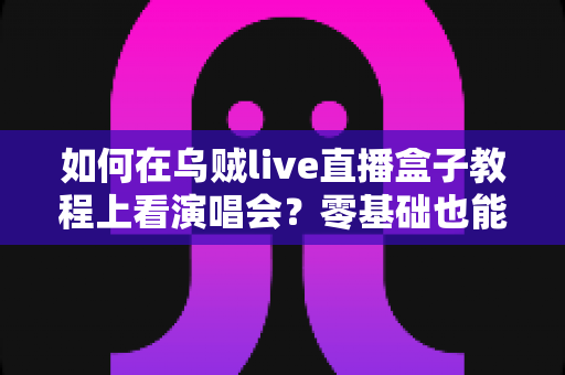 如何在乌贼live直播盒子教程上看演唱会？零基础也能轻松掌握的居家观演攻略