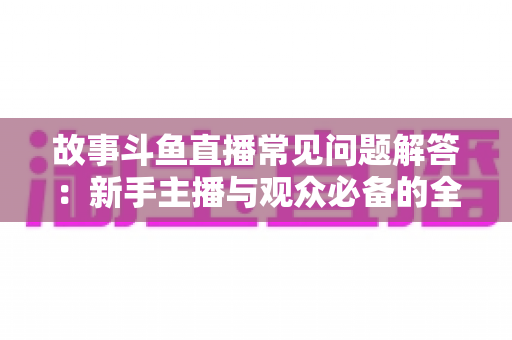 故事斗鱼直播常见问题解答:新手主播与观众必备的全方位实用指南 故事斗鱼直播常见问题解答:新手主播与观众必备的全方位实用指南