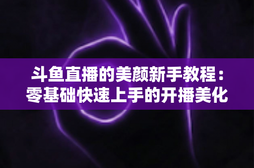 斗鱼直播的美颜新手教程：零基础快速上手的开播美化完全指南