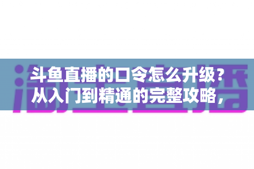 斗鱼直播的口令怎么升级？从入门到精通的完整攻略，助您轻松玩转直播互动