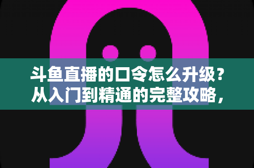 斗鱼直播的口令怎么升级？从入门到精通的完整攻略，助您轻松玩转直播互动