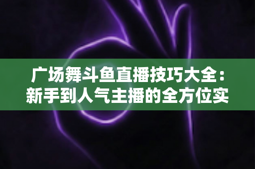 广场舞斗鱼直播技巧大全：新手到人气主播的全方位实战指南