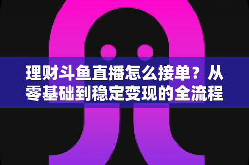 理财斗鱼直播怎么接单?从零基础到稳定变现的全流程实战指南 理财斗鱼直播怎么接单?从零基础到稳定变现的全流程实战指南