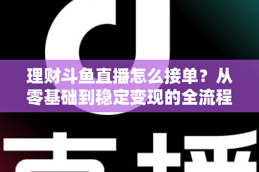 理财斗鱼直播怎么接单？从零基础到稳定变现的全流程实战指南