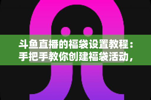 斗鱼直播的福袋设置教程：手把手教你创建福袋活动，轻松提升直播间人气与互动