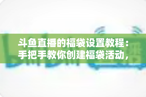 斗鱼直播的福袋设置教程：手把手教你创建福袋活动，轻松提升直播间人气与互动