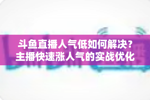 斗鱼直播人气低如何解决?主播快速涨人气的实战优化指南 斗鱼直播人气低如何解决?主播快速涨人气的实战优化指南